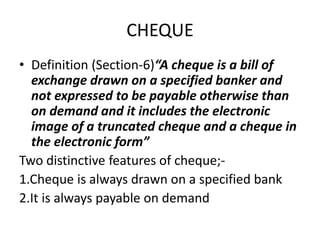 CHEQUE
• Definition (Section-6)“A cheque is a bill of
exchange drawn on a specified banker and
not expressed to be payable otherwise than
on demand and it includes the electronic
image of a truncated cheque and a cheque in
the electronic form”
Two distinctive features of cheque;-
1.Cheque is always drawn on a specified bank
2.It is always payable on demand
 