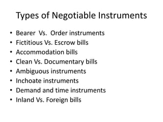 Types of Negotiable Instruments
• Bearer Vs. Order instruments
• Fictitious Vs. Escrow bills
• Accommodation bills
• Clean Vs. Documentary bills
• Ambiguous instruments
• Inchoate instruments
• Demand and time instruments
• Inland Vs. Foreign bills
 
