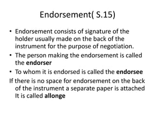 Endorsement( S.15)
• Endorsement consists of signature of the
holder usually made on the back of the
instrument for the purpose of negotiation.
• The person making the endorsement is called
the endorser
• To whom it is endorsed is called the endorsee
If there is no space for endorsement on the back
of the instrument a separate paper is attached
It is called allonge
 