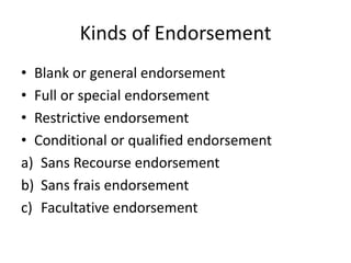 Kinds of Endorsement
• Blank or general endorsement
• Full or special endorsement
• Restrictive endorsement
• Conditional or qualified endorsement
a) Sans Recourse endorsement
b) Sans frais endorsement
c) Facultative endorsement
 