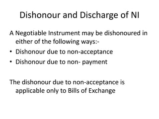 Dishonour and Discharge of NI
A Negotiable Instrument may be dishonoured in
either of the following ways:-
• Dishonour due to non-acceptance
• Dishonour due to non- payment
The dishonour due to non-acceptance is
applicable only to Bills of Exchange
 