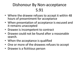 Dishonour By Non-acceptance
S.91
• Where the drawee refuses to accept it within 48
hours of presentment for acceptance
• When presentation of acceptance is excused and
it remains unaccepted
• Drawee is incompetent to contract
• Drawee could not be found after a reasonable
search.
• When the acceptance is qualified
• One or more of the drawees refuses to accept
• Drawee is a fictitious person
 