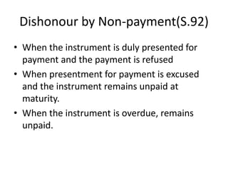 Dishonour by Non-payment(S.92)
• When the instrument is duly presented for
payment and the payment is refused
• When presentment for payment is excused
and the instrument remains unpaid at
maturity.
• When the instrument is overdue, remains
unpaid.
 