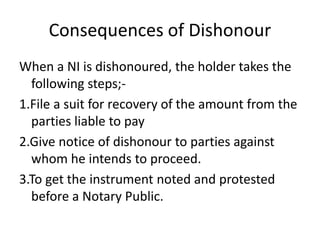 Consequences of Dishonour
When a NI is dishonoured, the holder takes the
following steps;-
1.File a suit for recovery of the amount from the
parties liable to pay
2.Give notice of dishonour to parties against
whom he intends to proceed.
3.To get the instrument noted and protested
before a Notary Public.
 