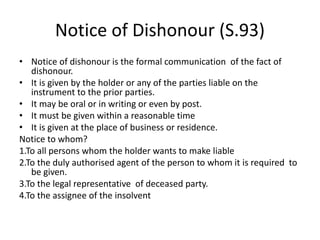 Notice of Dishonour (S.93)
• Notice of dishonour is the formal communication of the fact of
dishonour.
• It is given by the holder or any of the parties liable on the
instrument to the prior parties.
• It may be oral or in writing or even by post.
• It must be given within a reasonable time
• It is given at the place of business or residence.
Notice to whom?
1.To all persons whom the holder wants to make liable
2.To the duly authorised agent of the person to whom it is required to
be given.
3.To the legal representative of deceased party.
4.To the assignee of the insolvent
 