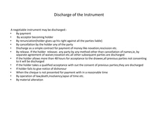 Discharge of the Instrument
A negotiable instrument may be discharged:-
• By payment
• By acceptor becoming holder
• By renunciation(holder gives up his right against all the parties liable)
• By cancellation by the holder any of the party
• Discharge as a simple contract for payment of money like novation,rescission etc.
• By release. If the holder releases any party by any method other than cancellation of names,ie, by
separate agreement of waiver,novation etc.all other subsequent parties are discharged
• If the holder allows more than 48 hours for acceptance to the drawee,all previous parties not consenting
to it will be discharged
• If the holder takes a qualified acceptance with out the consent of previous parties,they are discharged
• If holder fails to give notice of dishonour
• When the cheque is not presented for payment with in a reasonable time
• By operation of law,death,insolvency,lapse of time etc.
• By material alteration
 