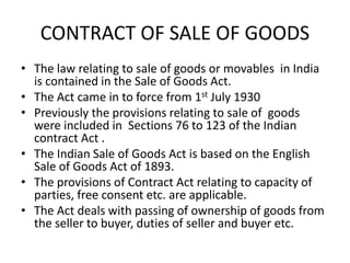 CONTRACT OF SALE OF GOODS
• The law relating to sale of goods or movables in India
is contained in the Sale of Goods Act.
• The Act came in to force from 1st July 1930
• Previously the provisions relating to sale of goods
were included in Sections 76 to 123 of the Indian
contract Act .
• The Indian Sale of Goods Act is based on the English
Sale of Goods Act of 1893.
• The provisions of Contract Act relating to capacity of
parties, free consent etc. are applicable.
• The Act deals with passing of ownership of goods from
the seller to buyer, duties of seller and buyer etc.
 