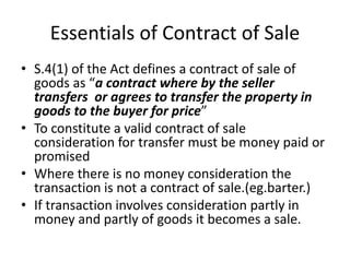 Essentials of Contract of Sale
• S.4(1) of the Act defines a contract of sale of
goods as “a contract where by the seller
transfers or agrees to transfer the property in
goods to the buyer for price”
• To constitute a valid contract of sale
consideration for transfer must be money paid or
promised
• Where there is no money consideration the
transaction is not a contract of sale.(eg.barter.)
• If transaction involves consideration partly in
money and partly of goods it becomes a sale.
 