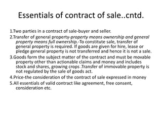 Essentials of contract of sale..cntd.
1.Two parties in a contract of sale-buyer and seller.
2.Transfer of general property-property means ownership and general
property means full ownership.-To constitute sale, transfer of
general property is required. If goods are given for hire, lease or
pledge general property is not transferred and hence it is not a sale.
3.Goods form the subject matter of the contract and must be movable
property other than actionable claims and money and includes
stock and shares, growing crops .Transfer of immovable property is
not regulated by the sale of goods act.
4.Price-the consideration of the contract of sale expressed in money
5.All essentials of valid contract like agreement, free consent,
consideration etc.
 