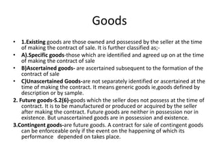 Goods
• 1.Existing goods are those owned and possessed by the seller at the time
of making the contract of sale. It is further classified as;-
• A).Specific goods-those which are identified and agreed up on at the time
of making the contract of sale
• B)Ascertained goods- are ascertained subsequent to the formation of the
contract of sale
• C)Unascertained Goods-are not separately identified or ascertained at the
time of making the contract. It means generic goods ie,goods defined by
description or by sample.
2. Future goods-S.2(6)-goods which the seller does not possess at the time of
contract. It is to be manufactured or produced or acquired by the seller
after making the contract. Future goods are neither in possession nor in
existence. But unascertained goods are in possession and existence.
3.Contingent goods-are future goods. A contract for sale of contingent goods
can be enforceable only if the event on the happening of which its
performance depended on takes place.
 