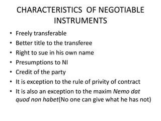CHARACTERISTICS OF NEGOTIABLE
INSTRUMENTS
• Freely transferable
• Better title to the transferee
• Right to sue in his own name
• Presumptions to NI
• Credit of the party
• It is exception to the rule of privity of contract
• It is also an exception to the maxim Nemo dat
quod non habet(No one can give what he has not)
 
