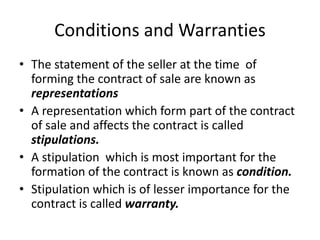 Conditions and Warranties
• The statement of the seller at the time of
forming the contract of sale are known as
representations
• A representation which form part of the contract
of sale and affects the contract is called
stipulations.
• A stipulation which is most important for the
formation of the contract is known as condition.
• Stipulation which is of lesser importance for the
contract is called warranty.
 