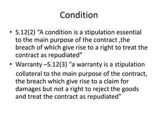 Condition
• S.12(2) “A condition is a stipulation essential
to the main purpose of the contract ,the
breach of which give rise to a right to treat the
contract as repudiated”
• Warranty –S.12(3) “a warranty is a stipulation
collateral to the main purpose of the contract,
the breach which give rise to a claim for
damages but not a right to reject the goods
and treat the contract as repudiated”
 