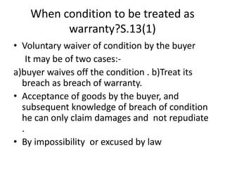 When condition to be treated as
warranty?S.13(1)
• Voluntary waiver of condition by the buyer
It may be of two cases:-
a)buyer waives off the condition . b)Treat its
breach as breach of warranty.
• Acceptance of goods by the buyer, and
subsequent knowledge of breach of condition
he can only claim damages and not repudiate
.
• By impossibility or excused by law
 