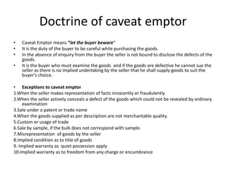 Doctrine of caveat emptor
• Caveat Emptor means “let the buyer beware”
• It is the duty of the buyer to be careful while purchasing the goods.
• In the absence of enquiry from the buyer the seller is not bound to disclose the defects of the
goods.
• It is the buyer who must examine the goods and if the goods are defective he cannot sue the
seller as there is no implied undertaking by the seller that he shall supply goods to suit the
buyer’s choice.
• Exceptions to caveat emptor
1.When the seller makes representation of facts innocently or fraudulently
2.When the seller actively conceals a defect of the goods which could not be revealed by ordinary
examination
3.Sale under a patent or trade name
4.When the goods supplied as per description are not merchantable quality.
5.Custom or usage of trade
6.Sale by sample, if the bulk does not correspond with sample.
7.Misrepresentation of goods by the seller
8.Implied condition as to title of goods
9. Implied warranty as quiet possession apply
10.Implied warranty as to freedom from any charge or encumbrance
 