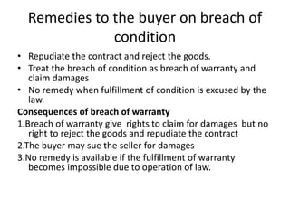 Remedies to the buyer on breach of
condition
• Repudiate the contract and reject the goods.
• Treat the breach of condition as breach of warranty and
claim damages
• No remedy when fulfillment of condition is excused by the
law.
Consequences of breach of warranty
1.Breach of warranty give rights to claim for damages but no
right to reject the goods and repudiate the contract
2.The buyer may sue the seller for damages
3.No remedy is available if the fulfillment of warranty
becomes impossible due to operation of law.
 