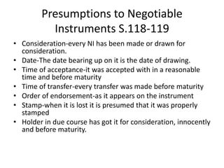 Presumptions to Negotiable
Instruments S.118-119
• Consideration-every NI has been made or drawn for
consideration.
• Date-The date bearing up on it is the date of drawing.
• Time of acceptance-it was accepted with in a reasonable
time and before maturity
• Time of transfer-every transfer was made before maturity
• Order of endorsement-as it appears on the instrument
• Stamp-when it is lost it is presumed that it was properly
stamped
• Holder in due course has got it for consideration, innocently
and before maturity.
 