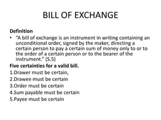 BILL OF EXCHANGE
Definition
• “A bill of exchange is an instrument in writing containing an
unconditional order, signed by the maker, directing a
certain person to pay a certain sum of money only to or to
the order of a certain person or to the bearer of the
instrument.” (S.5)
Five certainties for a valid bill.
1.Drawer must be certain,
2.Drawee must be certain
3.Order must be certain
4.Sum payable must be certain
5.Payee must be certain
 
