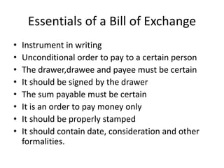 Essentials of a Bill of Exchange
• Instrument in writing
• Unconditional order to pay to a certain person
• The drawer,drawee and payee must be certain
• It should be signed by the drawer
• The sum payable must be certain
• It is an order to pay money only
• It should be properly stamped
• It should contain date, consideration and other
formalities.
 