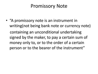 Promissory Note
• “A promissory note is an instrument in
writing(not being bank note or currency note)
containing an unconditional undertaking
signed by the maker, to pay a certain sum of
money only to, or to the order of a certain
person or to the bearer of the instrument”
 