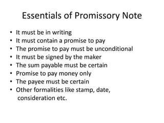 Essentials of Promissory Note
• It must be in writing
• It must contain a promise to pay
• The promise to pay must be unconditional
• It must be signed by the maker
• The sum payable must be certain
• Promise to pay money only
• The payee must be certain
• Other formalities like stamp, date,
consideration etc.
 