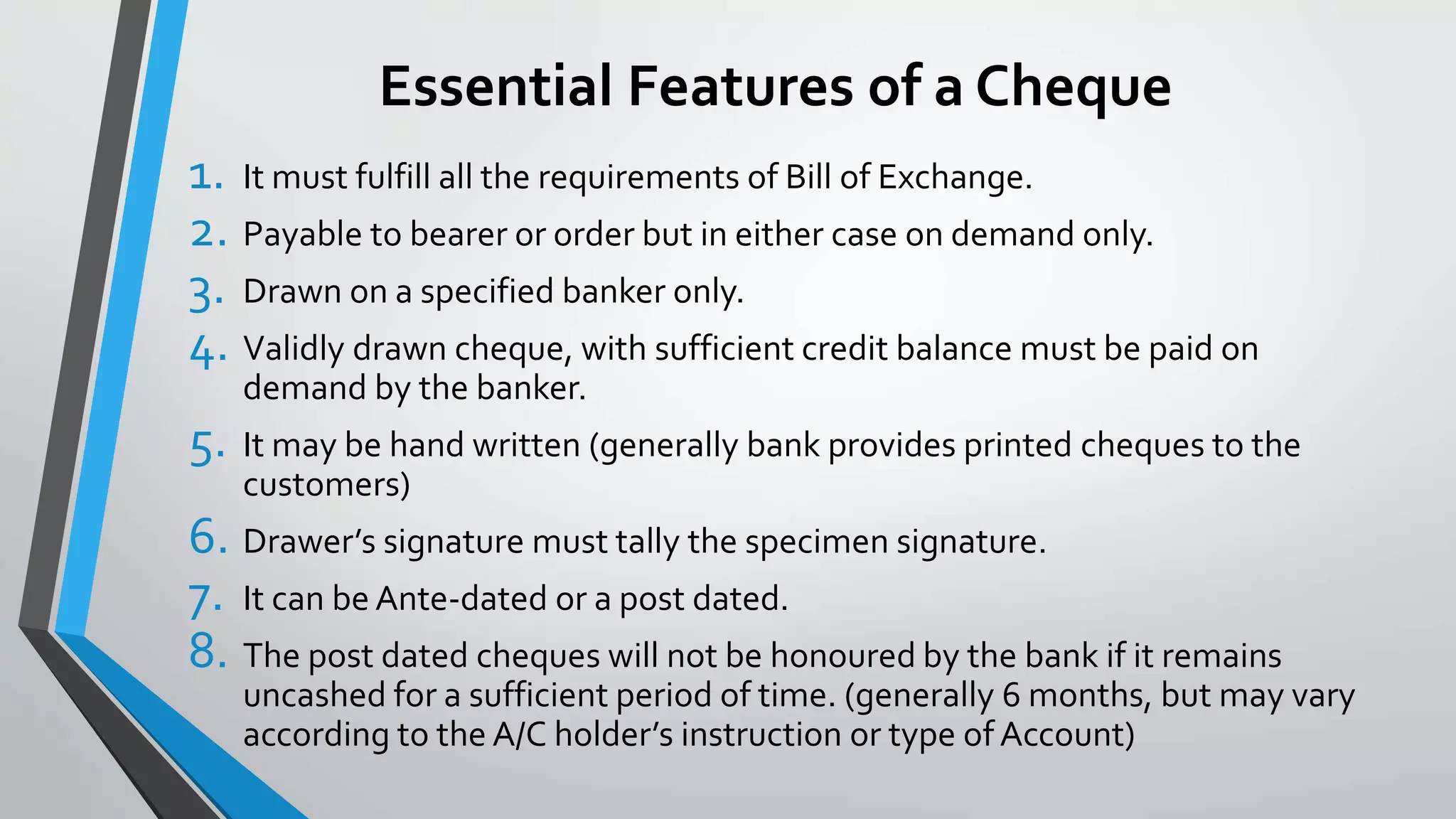 Essential Features of a Cheque
1. It must fulfill all the requirements of Bill of Exchange.
2. Payable to bearer or order but in either case on demand only.
3. Drawn on a specified banker only.
4. Validly drawn cheque, with sufficient credit balance must be paid on
demand by the banker.
5. It may be hand written (generally bank provides printed cheques to the
customers)
6. Drawer’s signature must tally the specimen signature.
7. It can be Ante-dated or a post dated.
8. The post dated cheques will not be honoured by the bank if it remains
uncashed for a sufficient period of time. (generally 6 months, but may vary
according to the A/C holder’s instruction or type of Account)
 