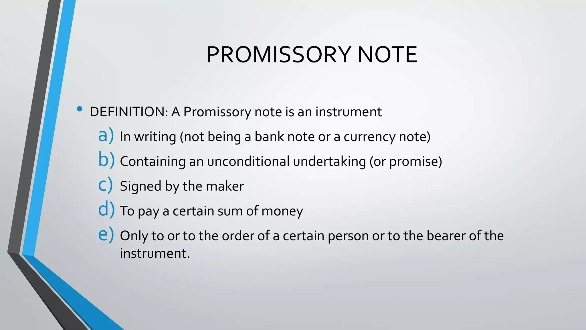 PROMISSORY NOTE
• DEFINITION: A Promissory note is an instrument
a) In writing (not being a bank note or a currency note)
b) Containing an unconditional undertaking (or promise)
c) Signed by the maker
d) To pay a certain sum of money
e) Only to or to the order of a certain person or to the bearer of the
instrument.
 