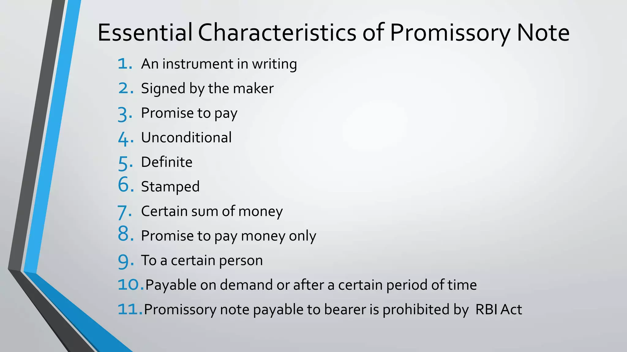 Essential Characteristics of Promissory Note
1. An instrument in writing
2. Signed by the maker
3. Promise to pay
4. Unconditional
5. Definite
6. Stamped
7. Certain sum of money
8. Promise to pay money only
9. To a certain person
10.Payable on demand or after a certain period of time
11.Promissory note payable to bearer is prohibited by RBI Act
 