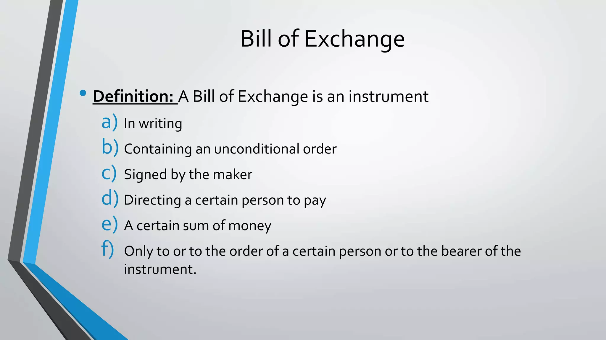 Bill of Exchange
• Definition: A Bill of Exchange is an instrument
a) In writing
b) Containing an unconditional order
c) Signed by the maker
d) Directing a certain person to pay
e) A certain sum of money
f) Only to or to the order of a certain person or to the bearer of the
instrument.
 