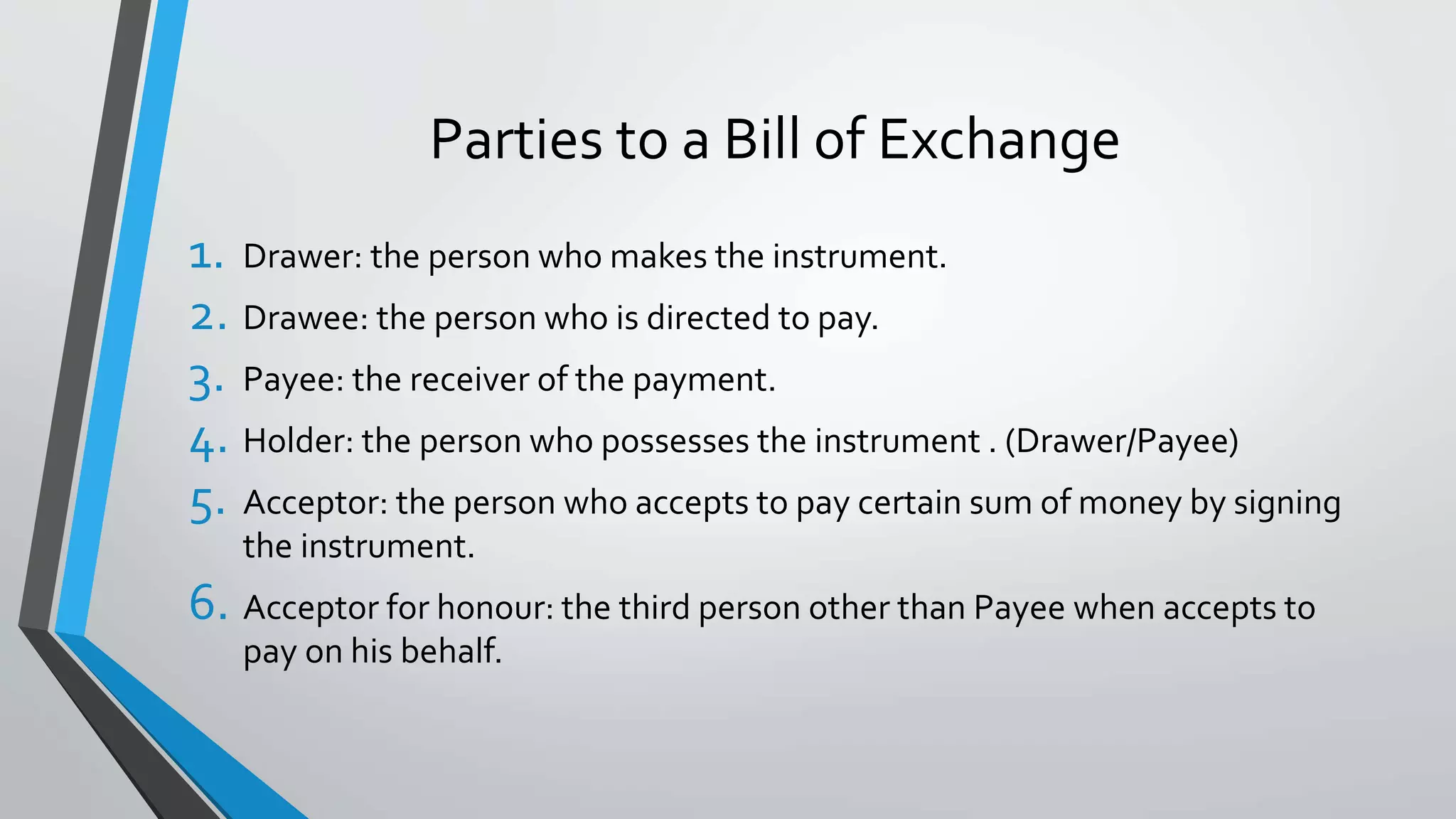 Parties to a Bill of Exchange
1. Drawer: the person who makes the instrument.
2. Drawee: the person who is directed to pay.
3. Payee: the receiver of the payment.
4. Holder: the person who possesses the instrument . (Drawer/Payee)
5. Acceptor: the person who accepts to pay certain sum of money by signing
the instrument.
6. Acceptor for honour: the third person other than Payee when accepts to
pay on his behalf.
 