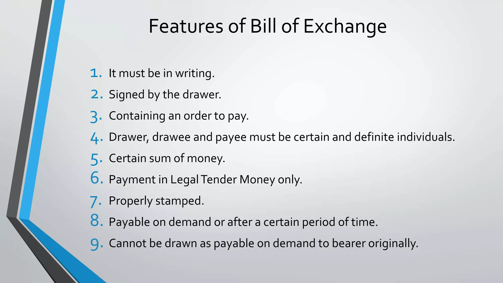 Features of Bill of Exchange
1. It must be in writing.
2. Signed by the drawer.
3. Containing an order to pay.
4. Drawer, drawee and payee must be certain and definite individuals.
5. Certain sum of money.
6. Payment in LegalTender Money only.
7. Properly stamped.
8. Payable on demand or after a certain period of time.
9. Cannot be drawn as payable on demand to bearer originally.
 