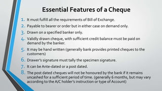 Essential Features of a Cheque
1. It must fulfill all the requirements of Bill of Exchange.
2. Payable to bearer or order but in either case on demand only.
3. Drawn on a specified banker only.
4. Validly drawn cheque, with sufficient credit balance must be paid on
demand by the banker.
5. It may be hand written (generally bank provides printed cheques to the
customers)
6. Drawer’s signature must tally the specimen signature.
7. It can be Ante-dated or a post dated.
8. The post dated cheques will not be honoured by the bank if it remains
uncashed for a sufficient period of time. (generally 6 months, but may vary
according to the A/C holder’s instruction or type of Account)
 