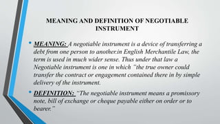 MEANING AND DEFINITION OF NEGOTIABLE
INSTRUMENT
• MEANING: A negotiable instrument is a device of transferring a
debt from one person to another.in English Merchantile Law, the
term is used in much wider sense. Thus under that law a
Negotiable instrument is one in which ”the true owner could
transfer the contract or engagement contained there in by simple
delivery of the instrument.
• DEFINITION: “The negotiable instrument means a promissory
note, bill of exchange or cheque payable either on order or to
bearer.”
 
