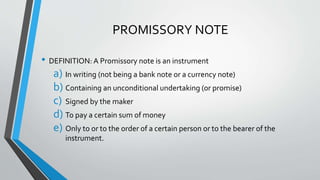 PROMISSORY NOTE
• DEFINITION: A Promissory note is an instrument
a) In writing (not being a bank note or a currency note)
b) Containing an unconditional undertaking (or promise)
c) Signed by the maker
d) To pay a certain sum of money
e) Only to or to the order of a certain person or to the bearer of the
instrument.
 