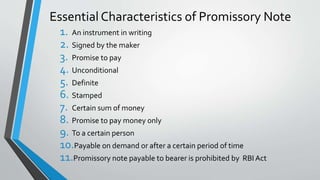 Essential Characteristics of Promissory Note
1. An instrument in writing
2. Signed by the maker
3. Promise to pay
4. Unconditional
5. Definite
6. Stamped
7. Certain sum of money
8. Promise to pay money only
9. To a certain person
10.Payable on demand or after a certain period of time
11.Promissory note payable to bearer is prohibited by RBI Act
 