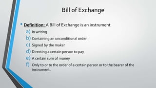 Bill of Exchange
• Definition: A Bill of Exchange is an instrument
a) In writing
b) Containing an unconditional order
c) Signed by the maker
d) Directing a certain person to pay
e) A certain sum of money
f) Only to or to the order of a certain person or to the bearer of the
instrument.
 