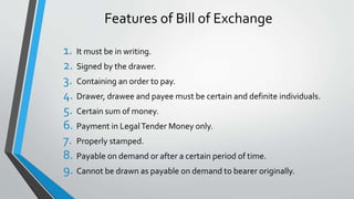 Features of Bill of Exchange
1. It must be in writing.
2. Signed by the drawer.
3. Containing an order to pay.
4. Drawer, drawee and payee must be certain and definite individuals.
5. Certain sum of money.
6. Payment in LegalTender Money only.
7. Properly stamped.
8. Payable on demand or after a certain period of time.
9. Cannot be drawn as payable on demand to bearer originally.
 
