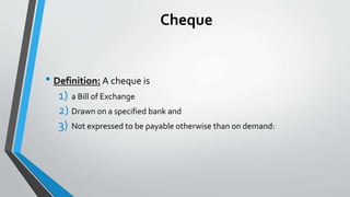 Cheque
• Definition: A cheque is
1) a Bill of Exchange
2) Drawn on a specified bank and
3) Not expressed to be payable otherwise than on demand:
 