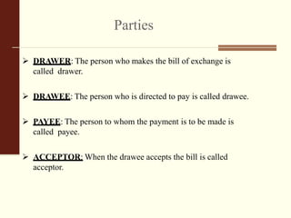 Parties
 DRAWER: The person who makes the bill of exchange is
called drawer.
 DRAWEE: The person who is directed to pay is called drawee.
 PAYEE: The person to whom the payment is to be made is
called payee.
 ACCEPTOR: When the drawee accepts the bill is called
acceptor.
 