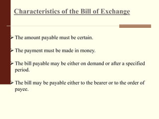 Characteristics of the Bill of Exchange
The amount payable must be certain.
The payment must be made in money.
The bill payable may be either on demand or after a specified
period.
The bill may be payable either to the bearer or to the order of
payee.
 