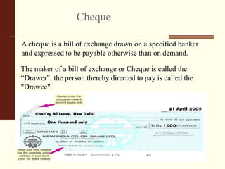 Cheque
A cheque is a bill of exchange drawn on a specified banker
and expressed to be payable otherwise than on demand.
The maker of a bill of exchange or Cheque is called the
“Drawer"; the person thereby directed to pay is called the
"Drawee".
 