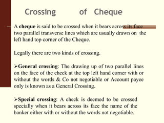 Crossing of Cheque
A cheque is said to be crossed when it bears across its face
two parallel transverse lines which are usually drawn on the
left hand top corner of the Cheque.
Legally there are two kinds of crossing.
General crossing: The drawing up of two parallel lines
on the face of the check at the top left hand corner with or
without the words & Co not negotiable or Account payee
only is known as a General Crossing.
Special crossing: A check is deemed to be crossed
specially when it bears across its face the name of the
banker either with or without the words not negotiable.
 