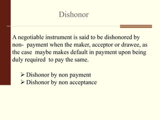 Dishonor
A negotiable instrument is said to be dishonored by
non- payment when the maker, acceptor or drawee, as
the case maybe makes default in payment upon being
duly required to pay the same.
 Dishonor by non payment
 Dishonor by non acceptance
 