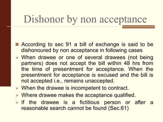 Dishonor by non acceptance
 According to sec 91 a bill of exchange is said to be
dishonoured by non acceptance in following cases
 When drawee or one of several drawees (not being
partners) does not accept the bill within 48 hrs from
the time of presentment for acceptance. When the
presentment for acceptance is excused and the bill is
not accepted i.e., remains unaccepted.
 When the drawee is incompetent to contract.
 Where drawee makes the acceptance qualified.
 If the drawee is a fictitious person or after a
reasonable search cannot be found (Sec.61)
 
