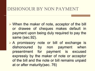 DISHONOUR BY NON PAYMENT
 When the maker of note, acceptor of the bill
or drawee of cheques makes default in
payment upon being duly required to pay the
same (sec.92).
 A promissory note or bill of exchange is
dishonoured by non payment when
presentment for payment is excused
expressly by the maker of note or acceptor
of the bill and the note or bill remains unpaid
at or after maturity(sec. 76)
 