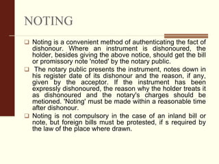 NOTING
 Noting is a convenient method of authenticating the fact of
dishonour. Where an instrument is dishonoured, the
holder, besides giving the above notice, should get the bill
or promissory note 'noted' by the notary public.
 The notary public presents the instrument, notes down in
his register date of its dishonour and the reason, if any,
given by the acceptor. If the instrument has been
expressly dishonoured, the reason why the holder treats it
as dishonoured and the notary's charges should be
metioned. 'Noting' must be made within a reasonable time
after dishonour.
 Noting is not compulsory in the case of an inland bill or
note, but foreign bills must be protested, if s required by
the law of the place where drawn.
 