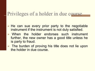 Privileges of a holder in due course
 He can sue every prior party to the negotiable
instrument if the instrument is not duly satisfied.
 When the holder endorses such instrument
further, the new owner has a good title unless he
is party to fraud.
 The burden of proving his title does not lie upon
the holder in due course.
 
