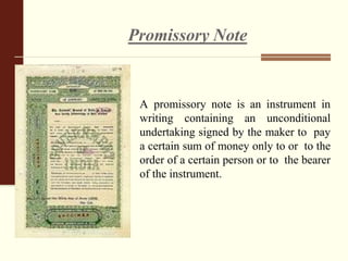 Promissory Note
A promissory note is an instrument in
writing containing an unconditional
undertaking signed by the maker to pay
a certain sum of money only to or to the
order of a certain person or to the bearer
of the instrument.
 
