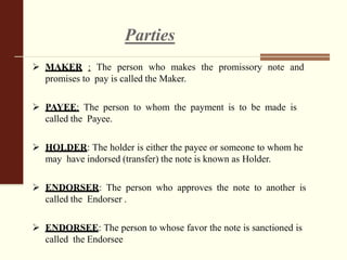 Parties
 MAKER : The person who makes the promissory note and
promises to pay is called the Maker.
 PAYEE: The person to whom the payment is to be made is
called the Payee.
 HOLDER: The holder is either the payee or someone to whom he
may have indorsed (transfer) the note is known as Holder.
 ENDORSER: The person who approves the note to another is
called the Endorser .
 ENDORSEE: The person to whose favor the note is sanctioned is
called the Endorsee
 
