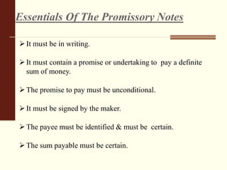 It must be in writing.
It must contain a promise or undertaking to pay a definite
sum of money.
The promise to pay must be unconditional.
It must be signed by the maker.
The payee must be identified & must be certain.
The sum payable must be certain.
Essentials Of The Promissory Notes
 